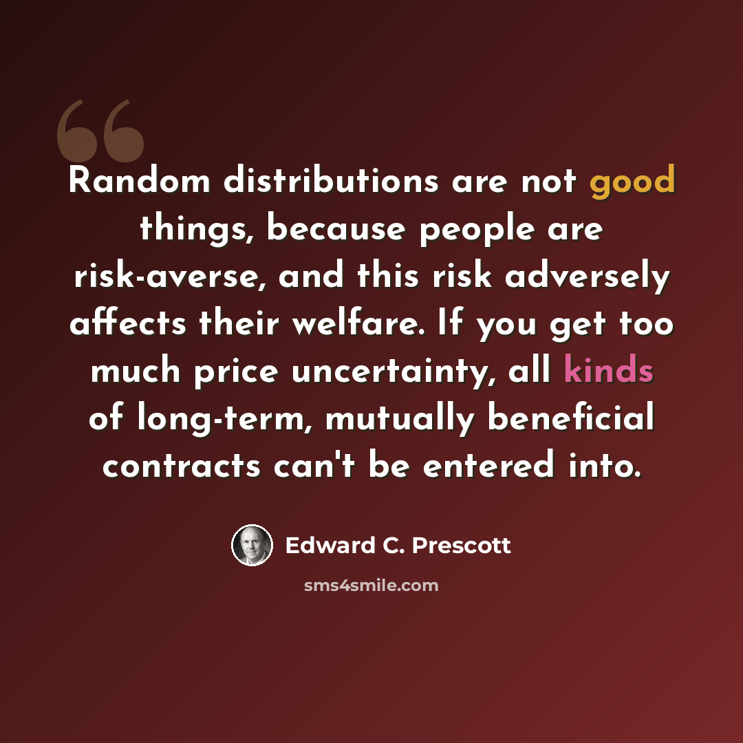 “Random distributions are not good things, because people are risk-averse, and this risk adversely affects their welfare. If you get too much price uncertainty, all kinds of long-term, mutually beneficial contracts can't be entered into.” quote by Edward C. Prescott