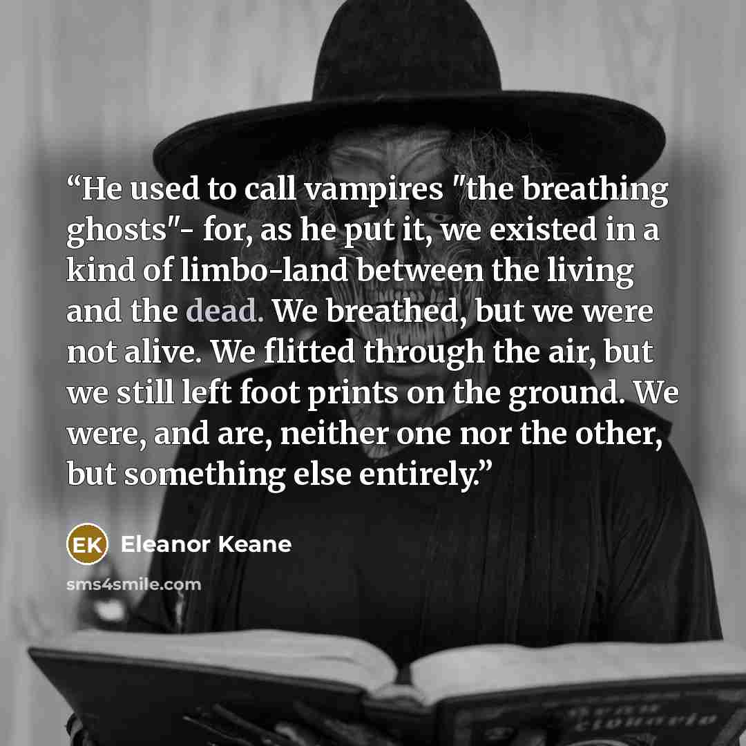 “He used to call vampires "the breathing ghosts"- for, as he put it, we existed in a kind of limbo-land between the living and the dead. We breathed, but we were not alive. We flitted through the air, but we still left foot prints on the ground. We were, and are, neither one nor the other, but…” quote by Eleanor Keane