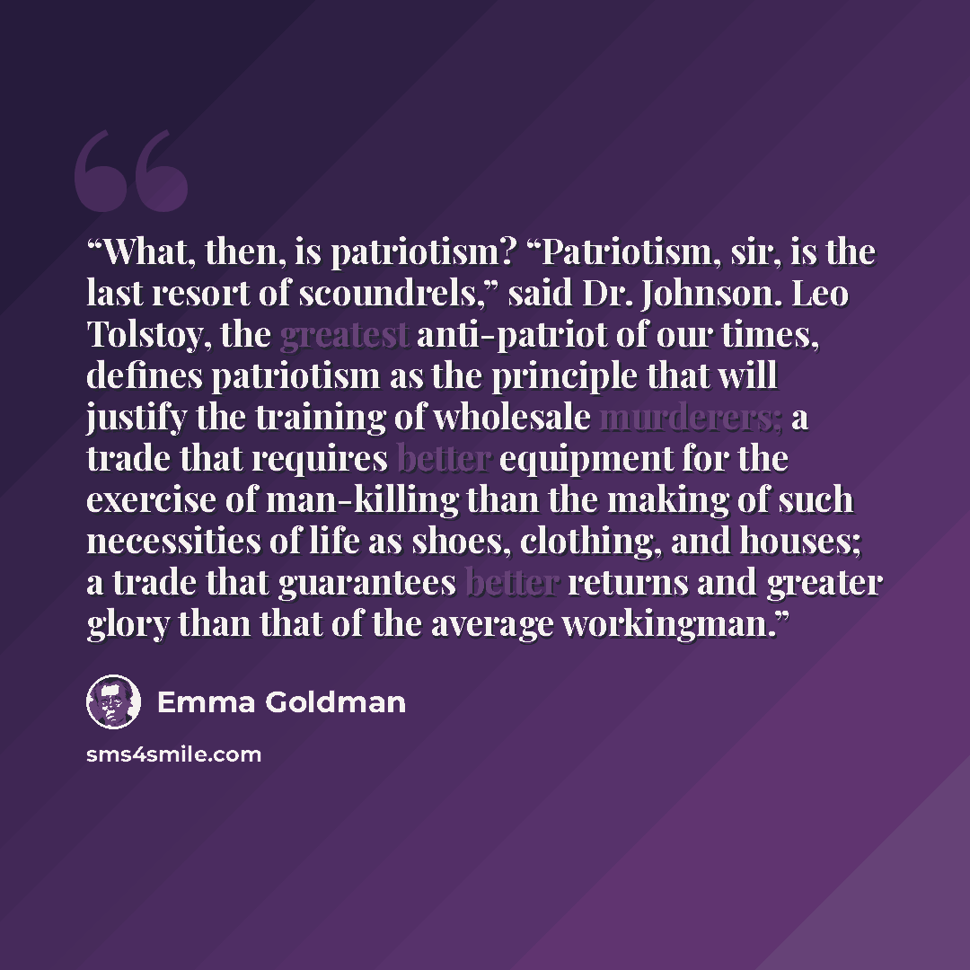 “What, then, is patriotism? “Patriotism, sir, is the last resort of scoundrels,” said Dr. Johnson. Leo Tolstoy, the greatest anti-patriot of our times, defines patriotism as the principle that will justify the training of wholesale murderers; a trade that requires better equipment for the exercise…” quote by Emma Goldman