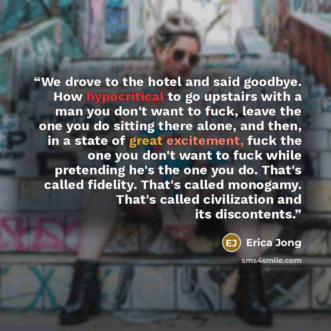 “We drove to the hotel and said goodbye. How hypocritical to go upstairs with a man you don't want to fuck, leave the one you do sitting there alone, and then, in a state of great excitement, fuck the one you don't want to fuck while pretending he's the one you do. That's called fidelity. That's…” quote by Erica Jong