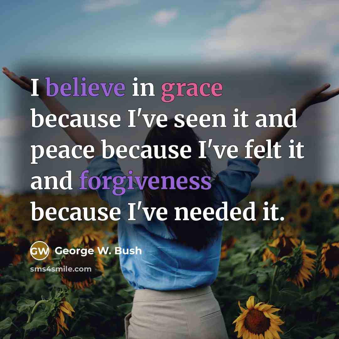 “I believe in grace because I've seen it and peace because I've felt it and forgiveness because I've needed it.” quote by George W. Bush