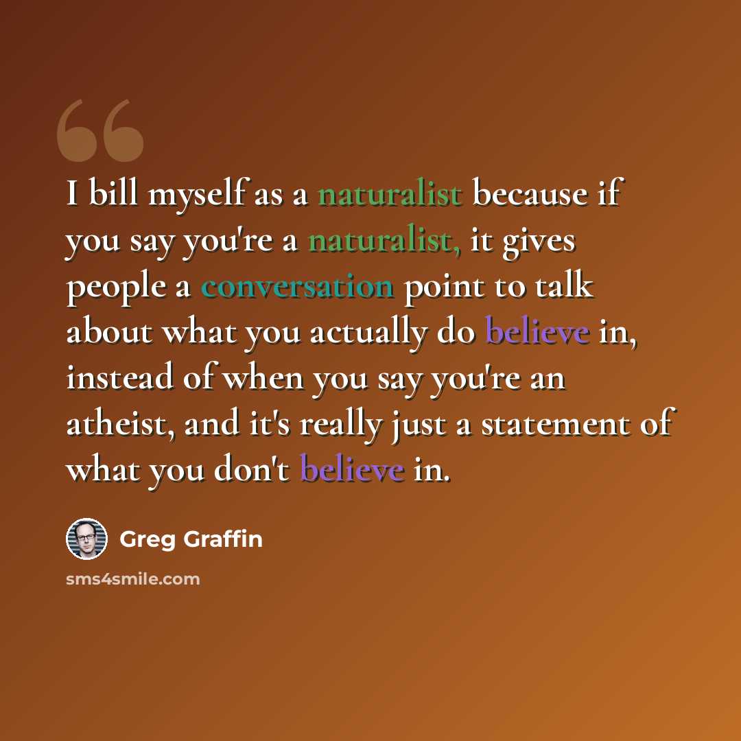 “I bill myself as a naturalist because if you say you're a naturalist, it gives people a conversation point to talk about what you actually do believe in, instead of when you say you're an atheist, and it's really just a statement of what you don't believe in.” quote by Greg Graffin