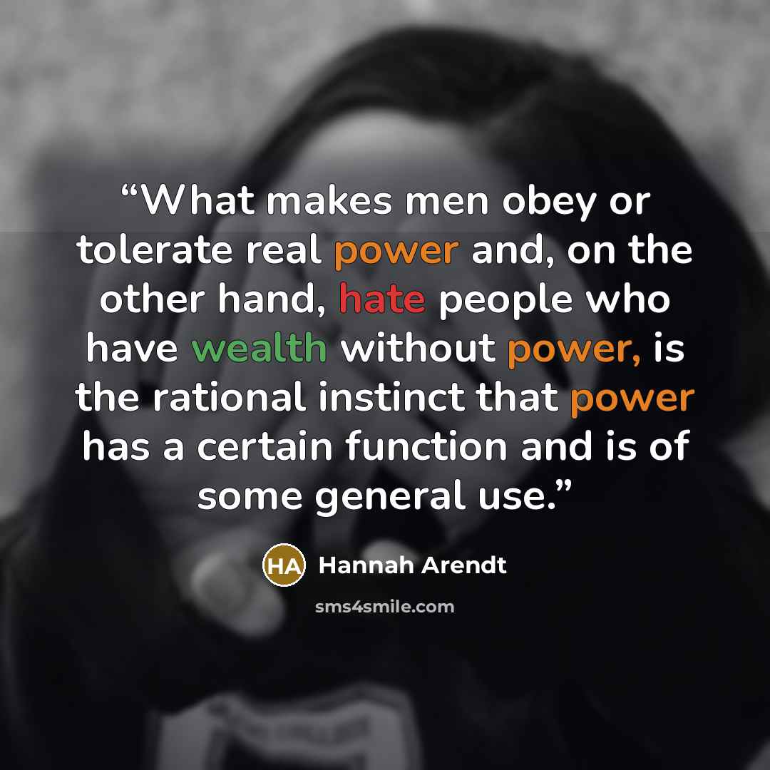 “What makes men obey or tolerate real power and, on the other hand, hate people who have wealth without power, is the rational instinct that power has a certain function and is of some general use.” quote by Hannah Arendt