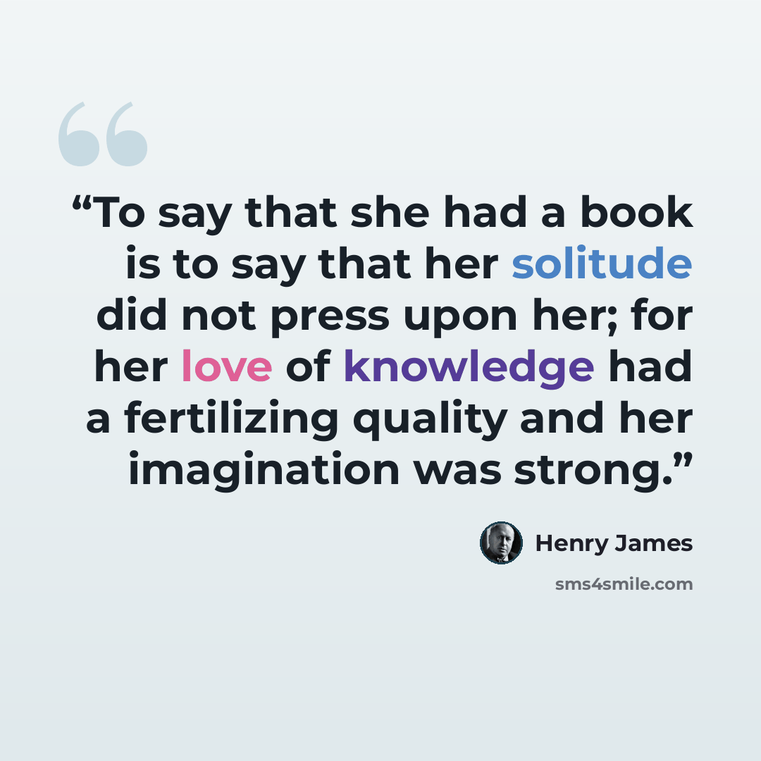 “To say that she had a book is to say that her solitude did not press upon her; for her love of knowledge had a fertilizing quality and her imagination was strong.” quote by Henry James