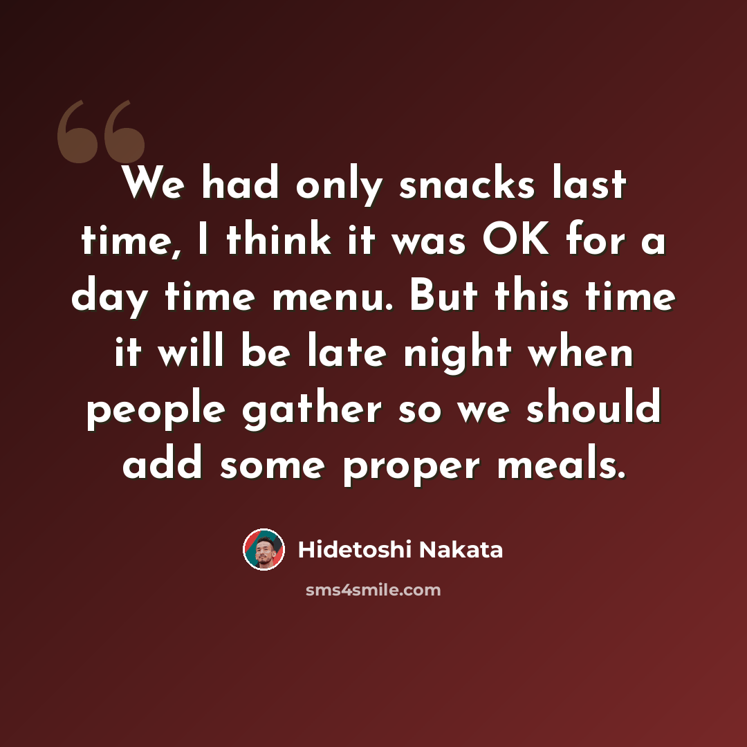 “We had only snacks last time, I think it was OK for a day time menu. But this time it will be late night when people gather so we should add some proper meals.” quote by Hidetoshi Nakata