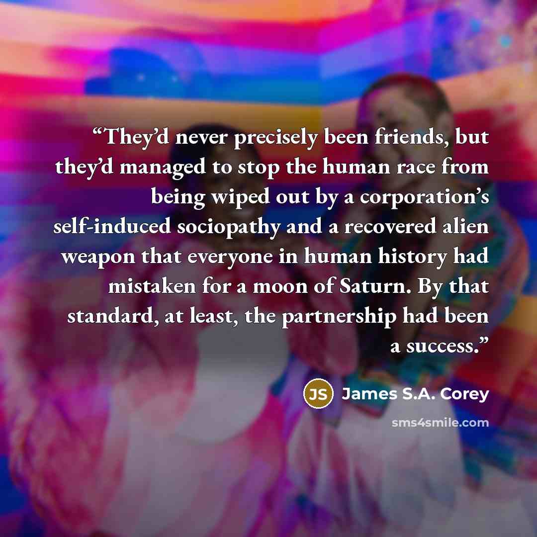 “They’d never precisely been friends, but they’d managed to stop the human race from being wiped out by a corporation’s self-induced sociopathy and a recovered alien weapon that everyone in human history had mistaken for a moon of Saturn. By that standard, at least, the partnership had been a…” quote by James S.A. Corey