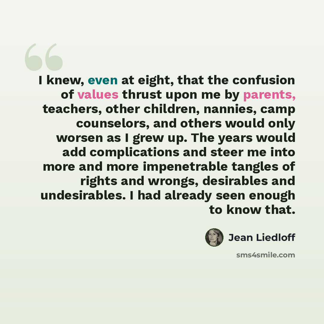 “I knew, even at eight, that the confusion of values thrust upon me by parents, teachers, other children, nannies, camp counselors, and others would only worsen as I grew up. The years would add complications and steer me into more and more impenetrable tangles of rights and wrongs, desirables and…” quote by Jean Liedloff