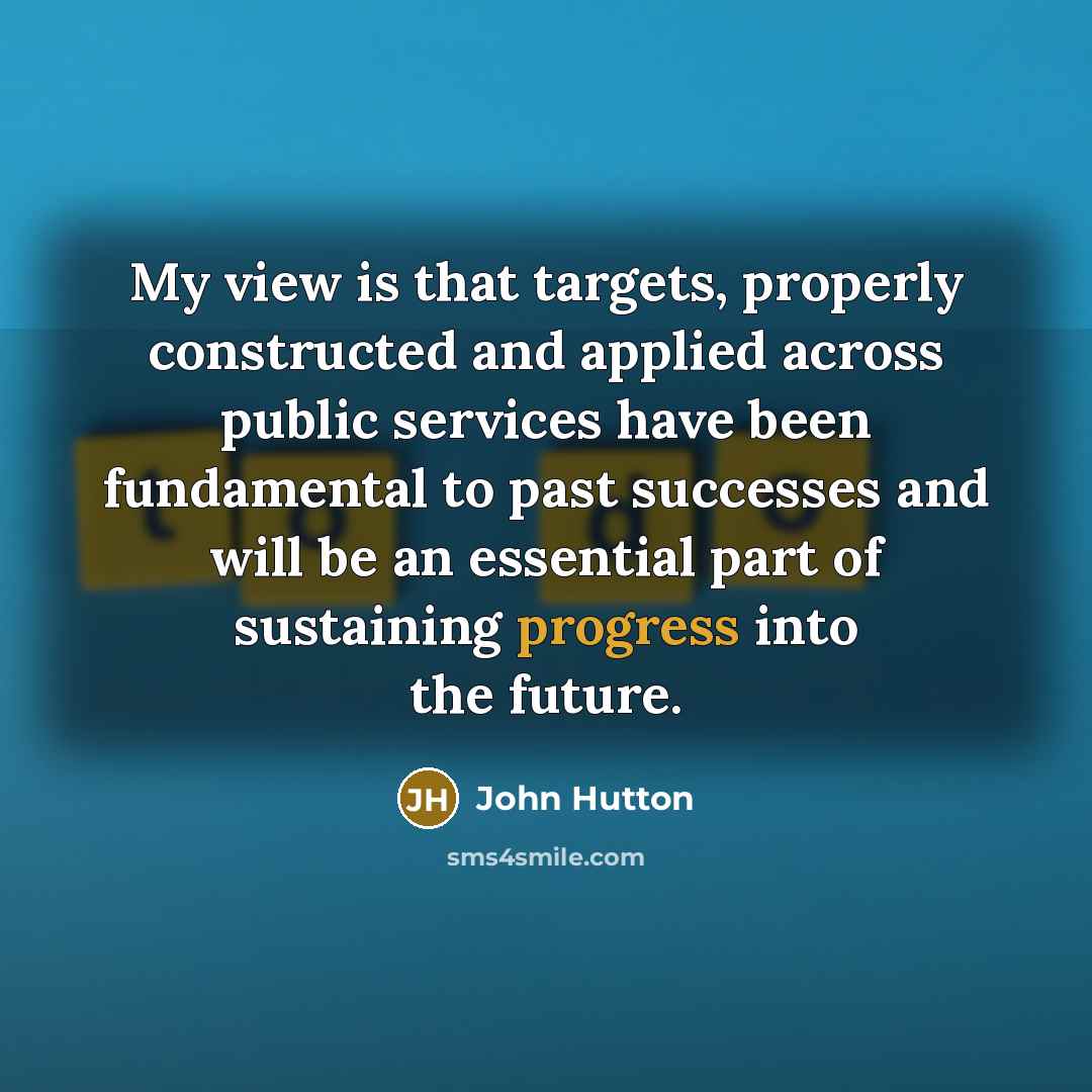 “My view is that targets, properly constructed and applied across public services have been fundamental to past successes and will be an essential part of sustaining progress into the future.” quote by John Hutton