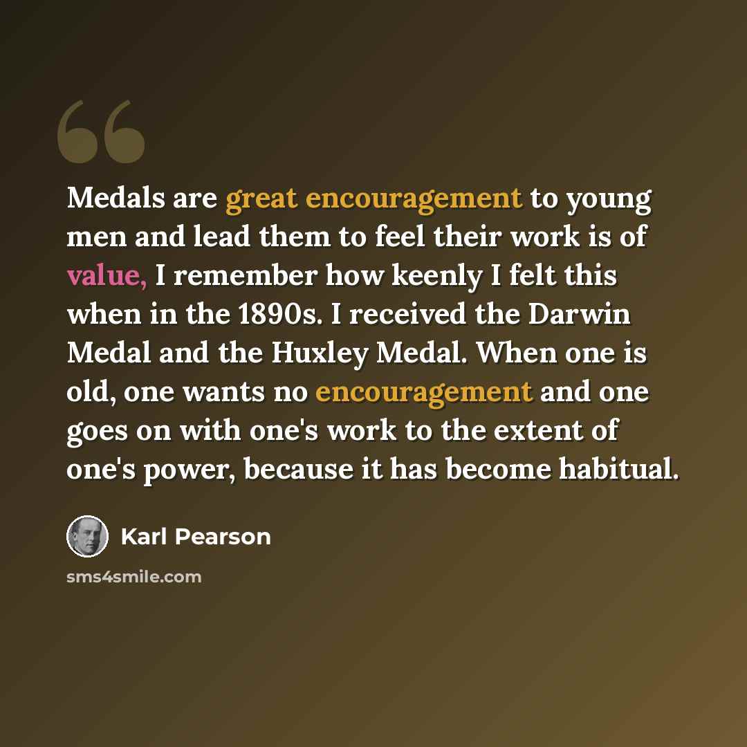 “Medals are great encouragement to young men and lead them to feel their work is of value, I remember how keenly I felt this when in the 1890s. I received the Darwin Medal and the Huxley Medal. When one is old, one wants no encouragement and one goes on with one's work to the extent of one's power…” quote by Karl Pearson