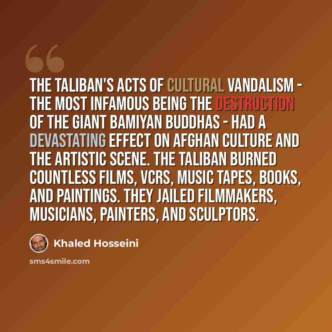 “The Taliban's acts of cultural vandalism - the most infamous being the destruction of the giant Bamiyan Buddhas - had a devastating effect on Afghan culture and the artistic scene. The Taliban burned countless films, VCRs, music tapes, books, and paintings. They jailed filmmakers, musicians…” quote by Khaled Hosseini