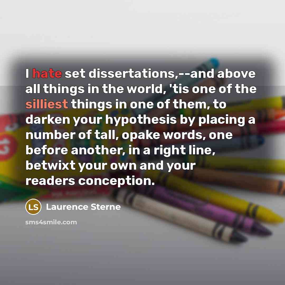 “I hate set dissertations,--and above all things in the world, 'tis one of the silliest things in one of them, to darken your hypothesis by placing a number of tall, opake words, one before another, in a right line, betwixt your own and your readers conception.” quote by Laurence Sterne