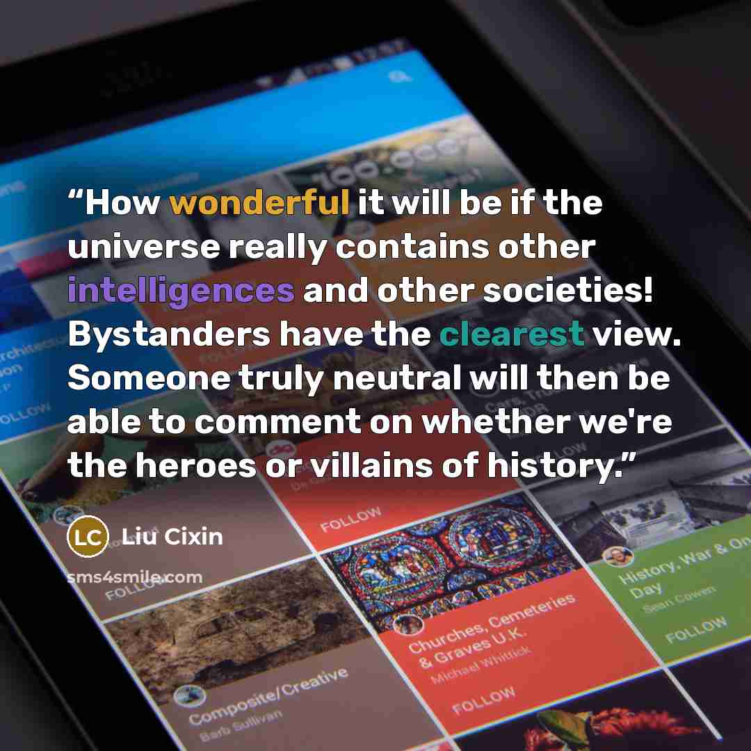 “How wonderful it will be if the universe really contains other intelligences and other societies! Bystanders have the clearest view. Someone truly neutral will then be able to comment on whether we're the heroes or villains of history.” quote by Liu Cixin