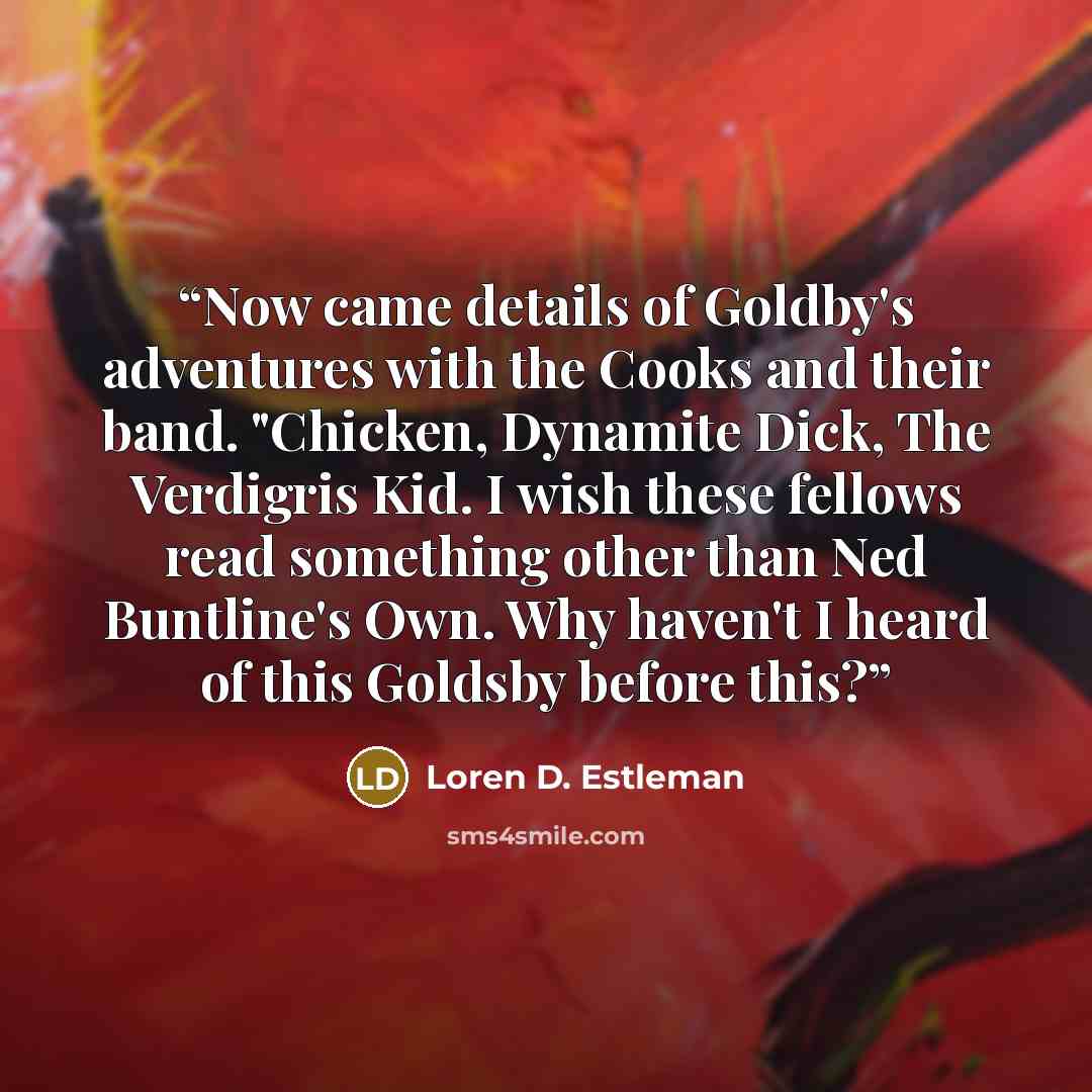 “Now came details of Goldby's adventures with the Cooks and their band. "Chicken, Dynamite Dick, The Verdigris Kid. I wish these fellows read something other than Ned Buntline's Own. Why haven't I heard of this Goldsby before this?” quote by Loren D. Estleman