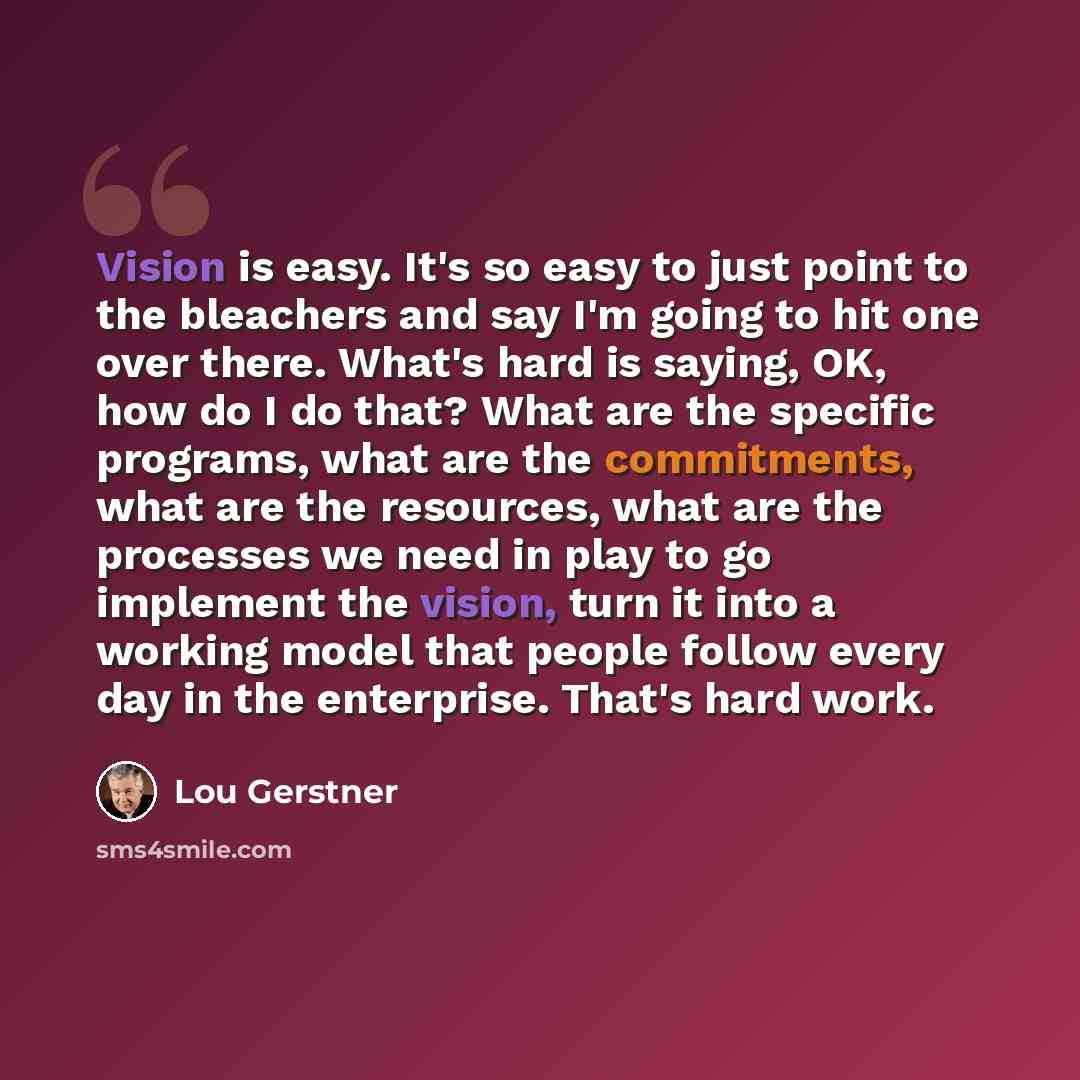 “Vision is easy. It's so easy to just point to the bleachers and say I'm going to hit one over there. What's hard is saying, OK, how do I do that? What are the specific programs, what are the commitments, what are the resources, what are the processes we need in play to go implement the vision…” quote by Lou Gerstner