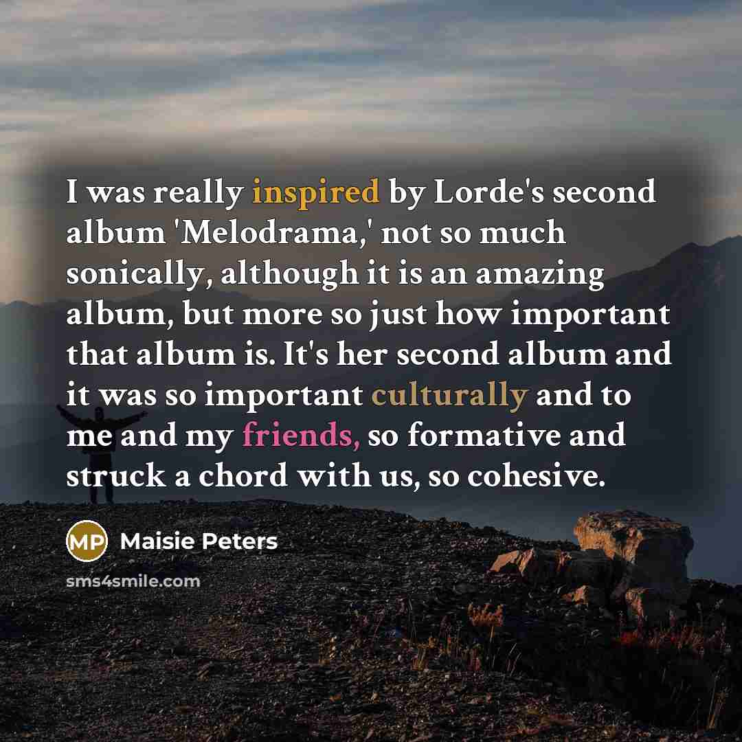 “I was really inspired by Lorde's second album 'Melodrama,' not so much sonically, although it is an amazing album, but more so just how important that album is. It's her second album and it was so important culturally and to me and my friends, so formative and struck a chord with us, so cohesive.” quote by Maisie Peters