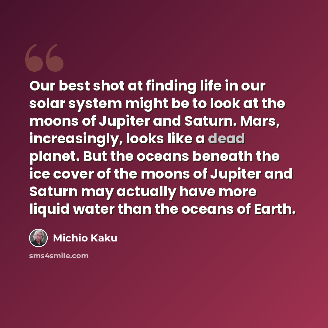 “Our best shot at finding life in our solar system might be to look at the moons of Jupiter and Saturn. Mars, increasingly, looks like a dead planet. But the oceans beneath the ice cover of the moons of Jupiter and Saturn may actually have more liquid water than the oceans of Earth.” quote by Michio Kaku