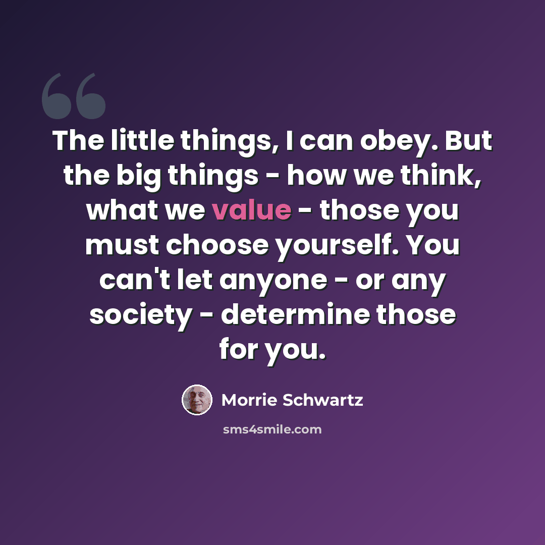 “The little things, I can obey. But the big things - how we think, what we value - those you must choose yourself. You can't let anyone - or any society - determine those for you.” quote by Morrie Schwartz