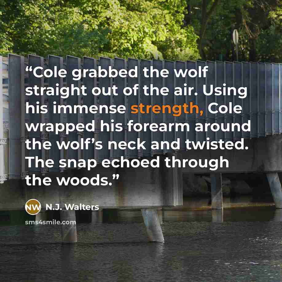 “Cole grabbed the wolf straight out of the air. Using his immense strength, Cole wrapped his forearm around the wolf’s neck and twisted. The snap echoed through the woods.” quote by N.J. Walters