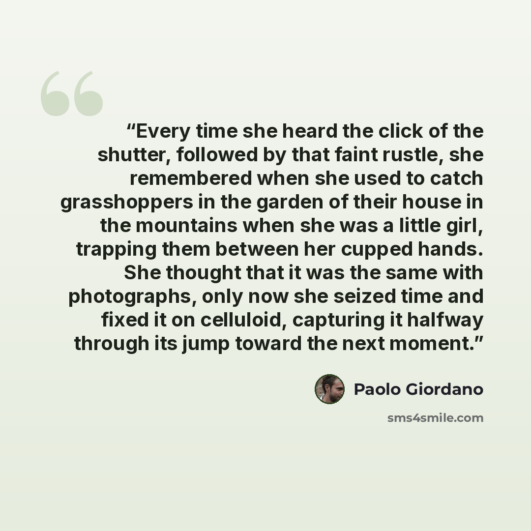 “Every time she heard the click of the shutter, followed by that faint rustle, she remembered when she used to catch grasshoppers in the garden of their house in the mountains when she was a little girl, trapping them between her cupped hands. She thought that it was the same with photographs, only…” quote by Paolo Giordano