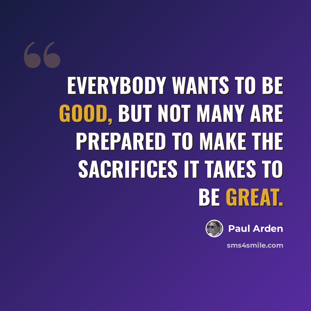 “Everybody wants to be good, but not many are prepared to make the sacrifices it takes to be great.” quote by Paul Arden