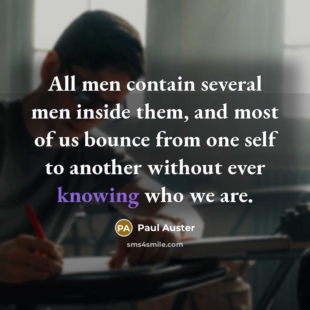 “All men contain several men inside them, and most of us bounce from one self to another without ever knowing who we are.” quote by Paul Auster
