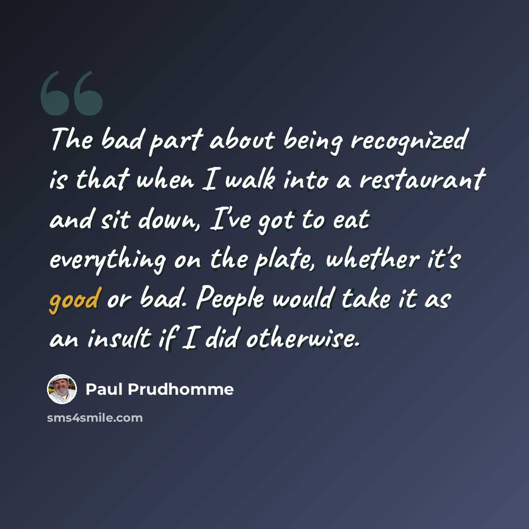 “The bad part about being recognized is that when I walk into a restaurant and sit down, I've got to eat everything on the plate, whether it's good or bad. People would take it as an insult if I did otherwise.” quote by Paul Prudhomme