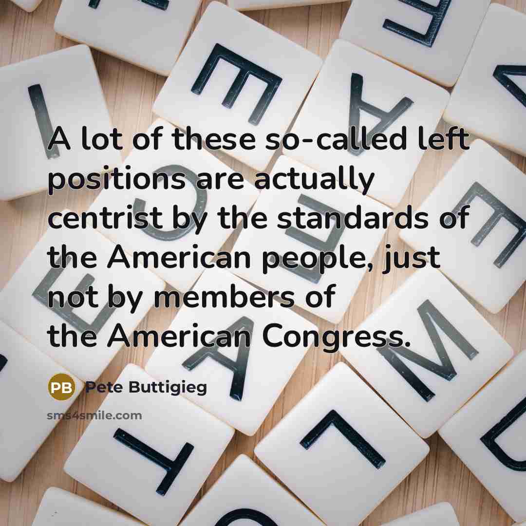 “A lot of these so-called left positions are actually centrist by the standards of the American people, just not by members of the American Congress.” quote by Pete Buttigieg