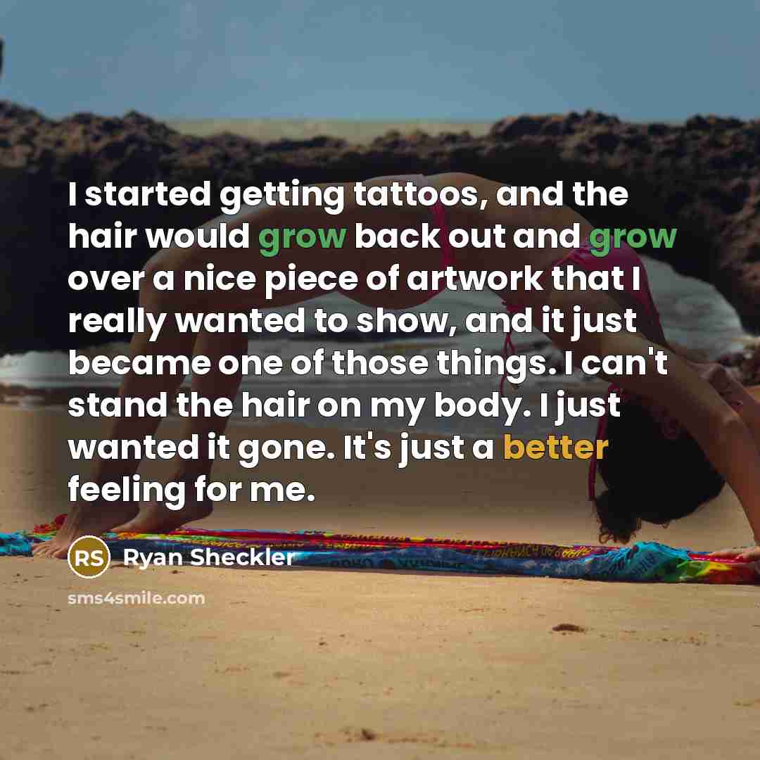 “I started getting tattoos, and the hair would grow back out and grow over a nice piece of artwork that I really wanted to show, and it just became one of those things. I can't stand the hair on my body. I just wanted it gone. It's just a better feeling for me.” quote by Ryan Sheckler