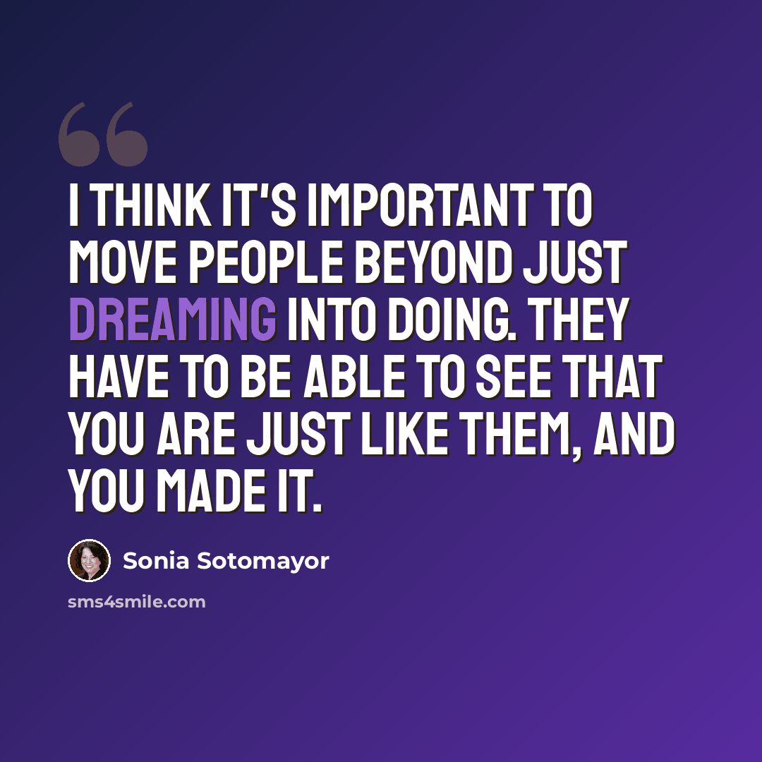 “I think it's important to move people beyond just dreaming into doing. They have to be able to see that you are just like them, and you made it.” quote by Sonia Sotomayor