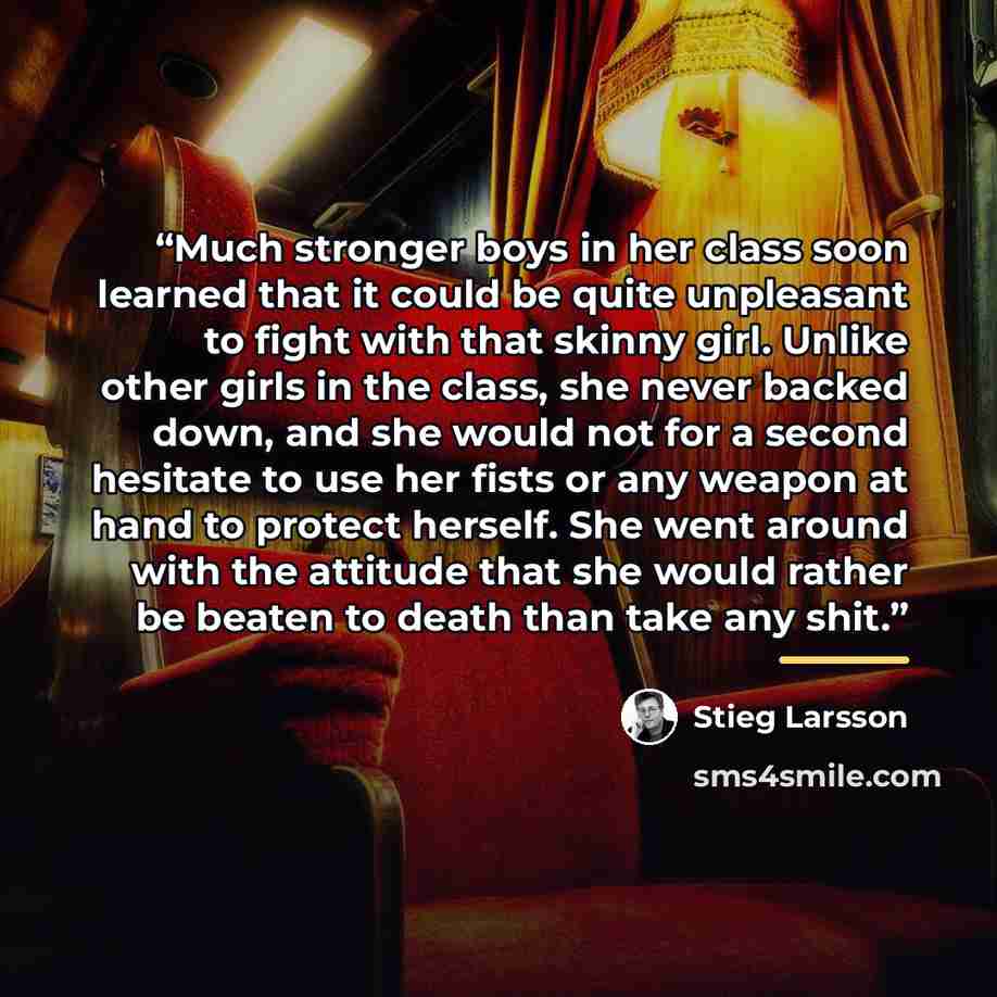 “Much stronger boys in her class soon learned that it could be quite unpleasant to fight with that skinny girl. Unlike other girls in the class, she never backed down, and she would not for a second hesitate to use her fists or any weapon at hand to protect herself. She went around with the…” quote by Stieg Larsson