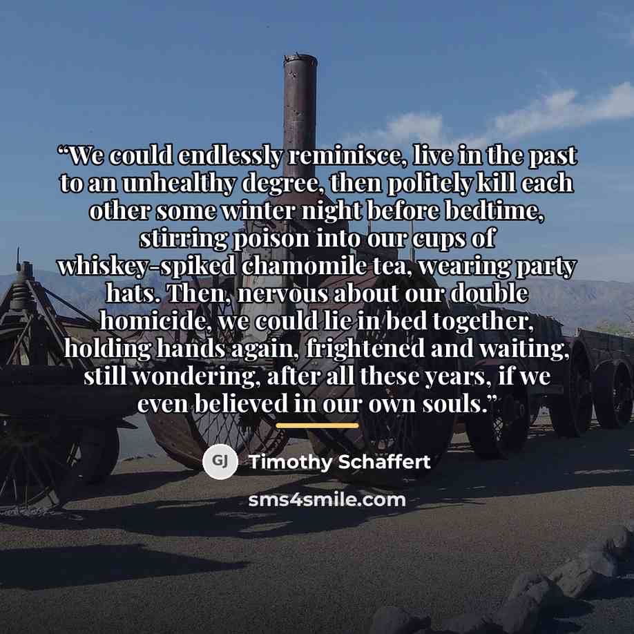 “We could endlessly reminisce, live in the past to an unhealthy degree, then politely kill each other some winter night before bedtime, stirring poison into our cups of whiskey-spiked chamomile tea, wearing party hats. Then, nervous about our double homicide, we could lie in bed together, holding…” quote by Timothy Schaffert