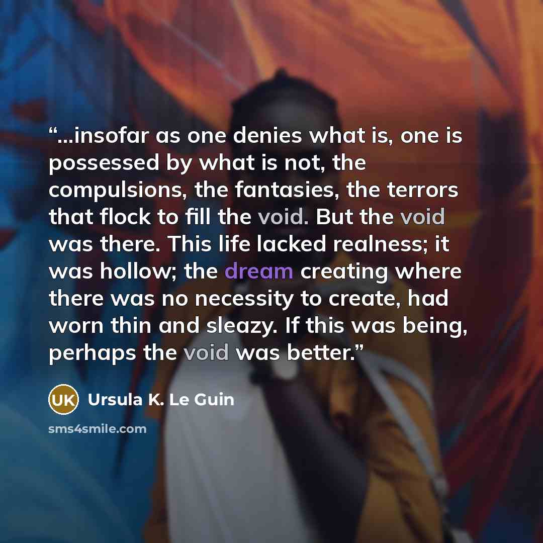 “...insofar as one denies what is, one is possessed by what is not, the compulsions, the fantasies, the terrors that flock to fill the void. But the void was there. This life lacked realness; it was hollow; the dream creating where there was no necessity to create, had worn thin and sleazy. If this…” quote by Ursula K. Le Guin