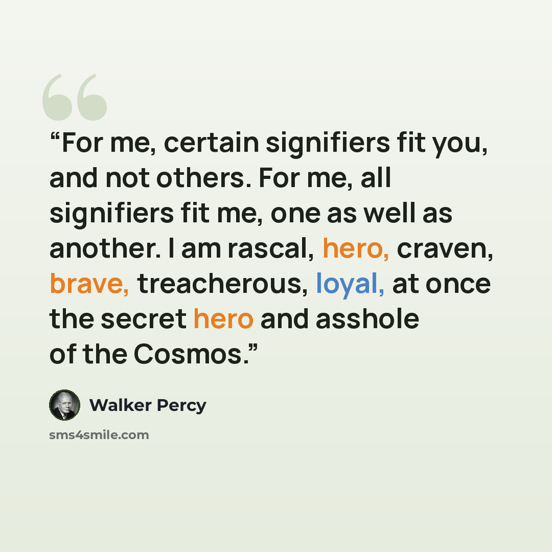 “For me, certain signifiers fit you, and not others. For me, all signifiers fit me, one as well as another. I am rascal, hero, craven, brave, treacherous, loyal, at once the secret hero and asshole of the Cosmos.” quote by Walker Percy