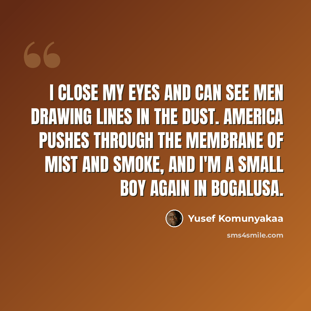“I close my eyes and can see men drawing lines in the dust. America pushes through the membrane of mist and smoke, and I'm a small boy again in Bogalusa.” quote by Yusef Komunyakaa