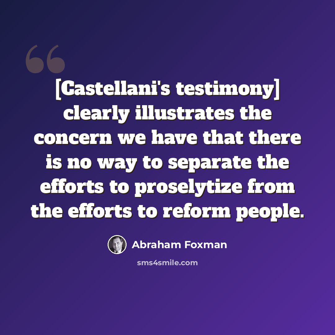 “[Castellani's testimony] clearly illustrates the concern we have that there is no way to separate the efforts to proselytize from the efforts to reform people.” quote by Abraham Foxman