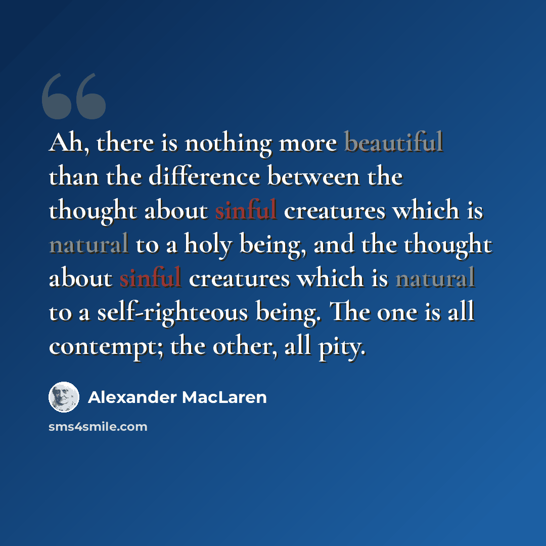 “Ah, there is nothing more beautiful than the difference between the thought about sinful creatures which is natural to a holy being, and the thought about sinful creatures which is natural to a self-righteous being. The one is all contempt; the other, all pity.” quote by Alexander MacLaren