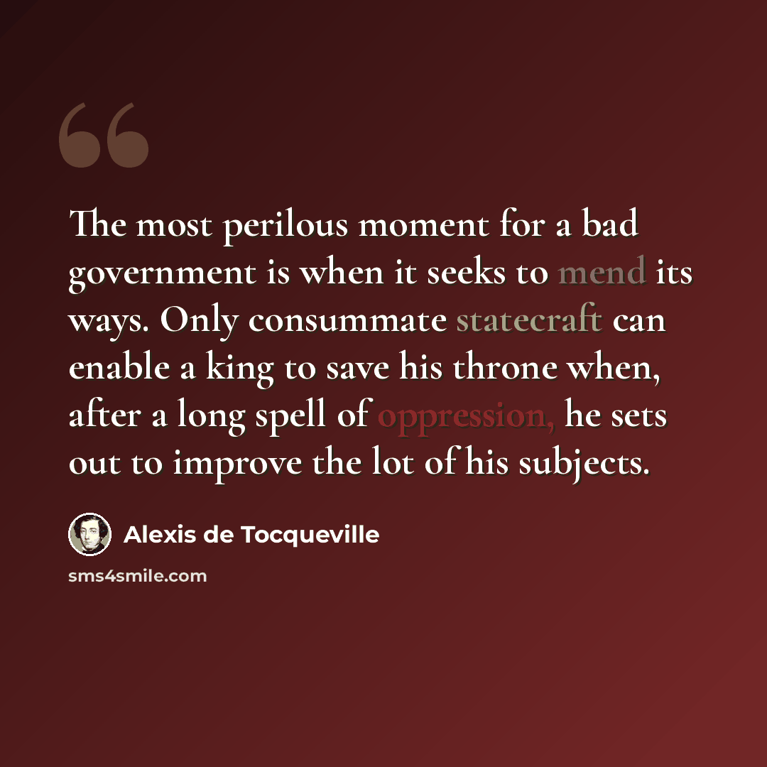 “The most perilous moment for a bad government is when it seeks to mend its ways. Only consummate statecraft can enable a king to save his throne when, after a long spell of oppression, he sets out to improve the lot of his subjects.” quote by Alexis de Tocqueville