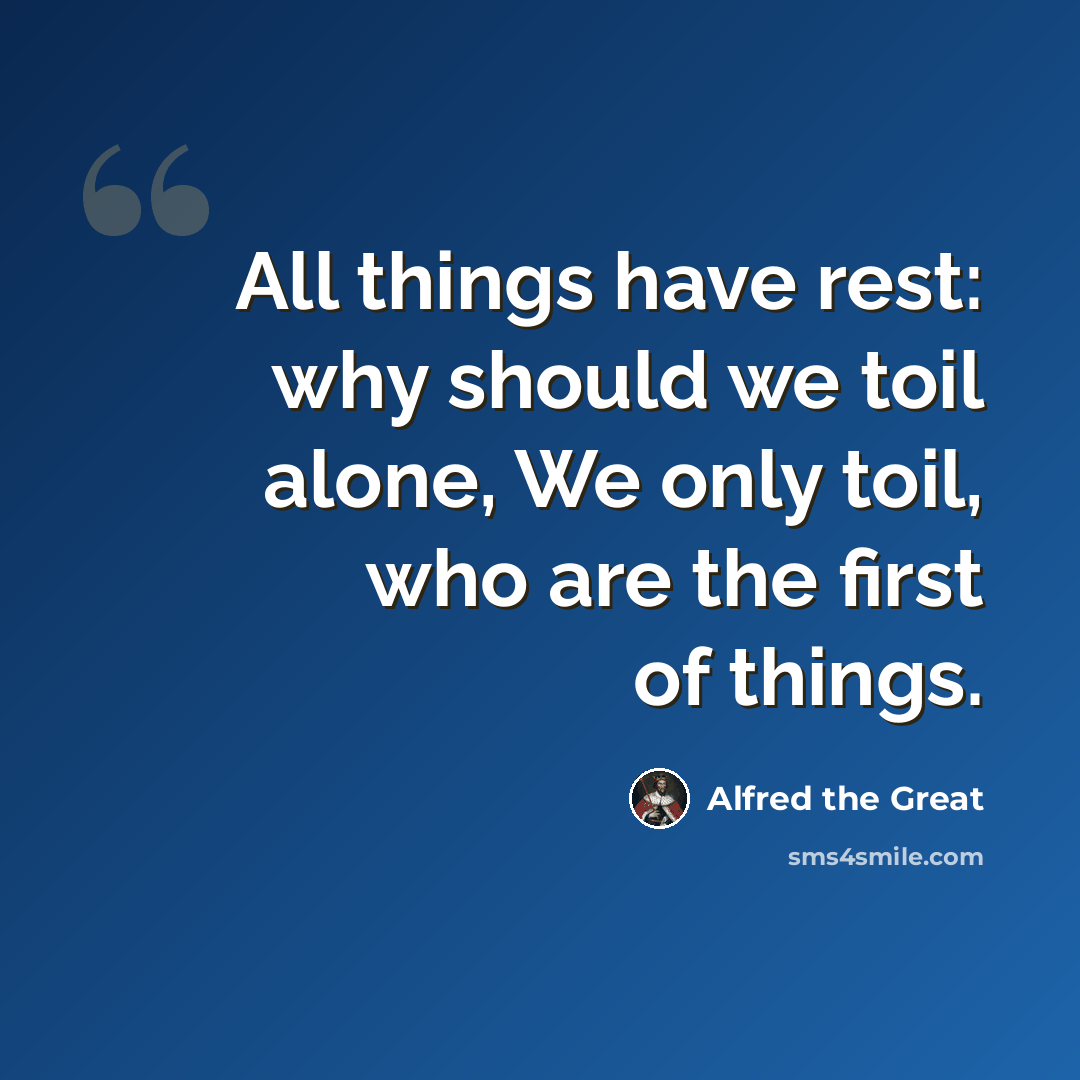 “All things have rest: why should we toil alone, We only toil, who are the first of things.” quote by Alfred the Great