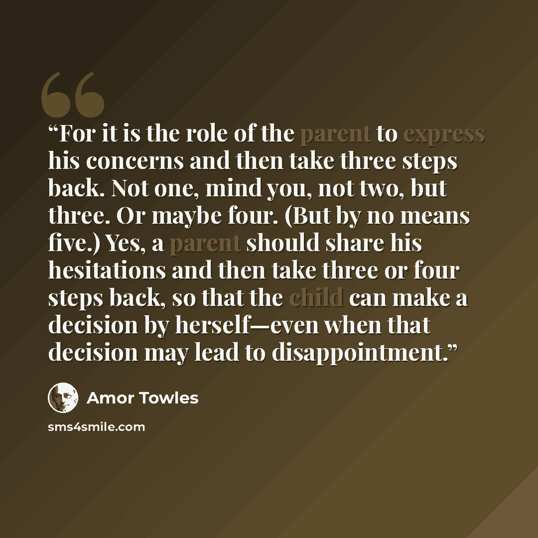 “For it is the role of the parent to express his concerns and then take three steps back. Not one, mind you, not two, but three. Or maybe four. (But by no means five.) Yes, a parent should share his hesitations and then take three or four steps back, so that the child can make a decision by…” quote by Amor Towles