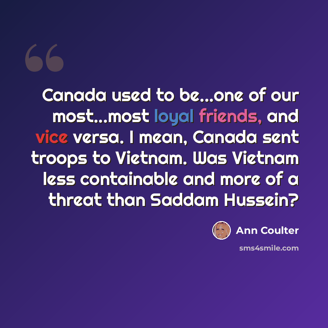 “Canada used to be...one of our most...most loyal friends, and vice versa. I mean, Canada sent troops to Vietnam. Was Vietnam less containable and more of a threat than Saddam Hussein?” quote by Ann Coulter