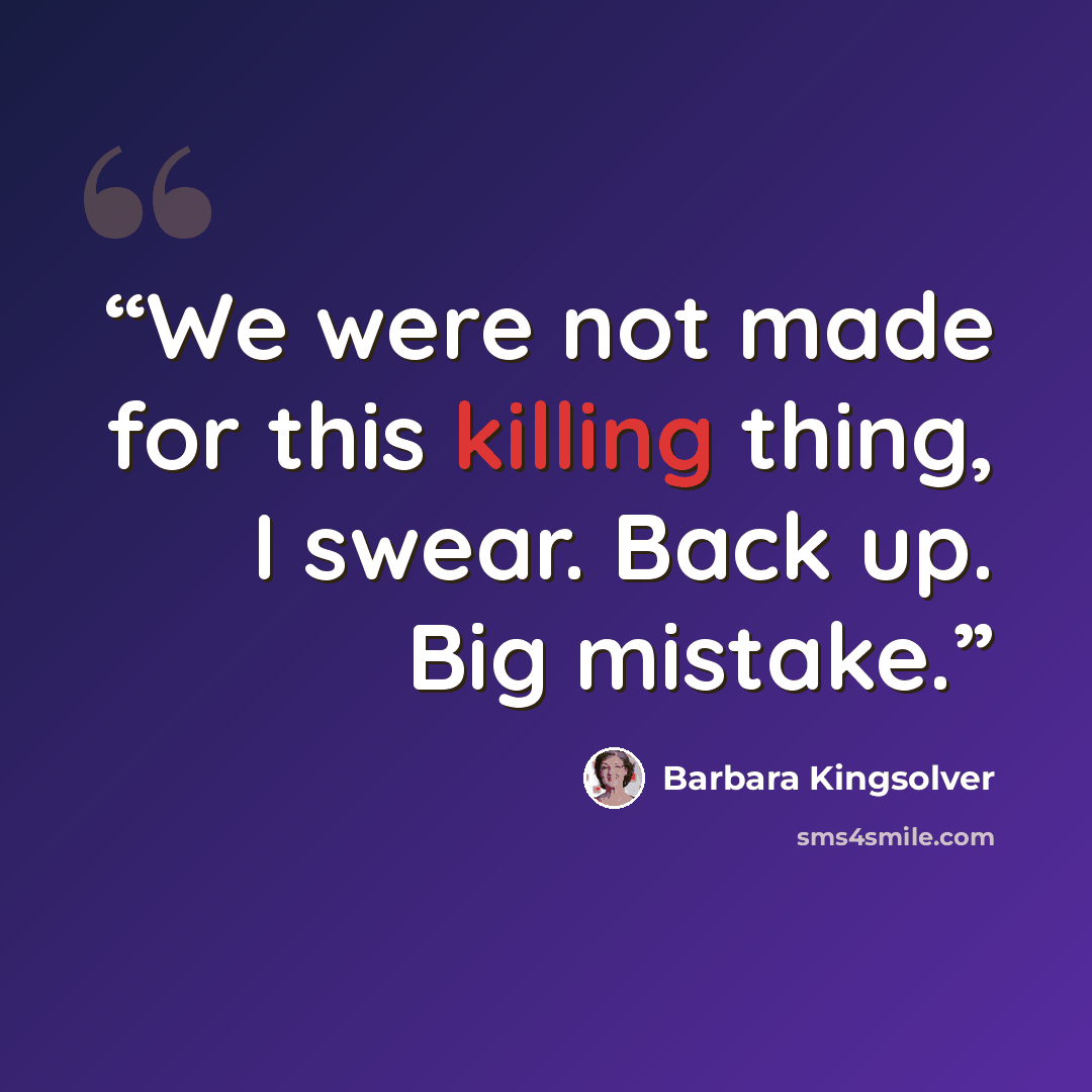 “We were not made for this killing thing, I swear. Back up. Big mistake.” quote by Barbara Kingsolver