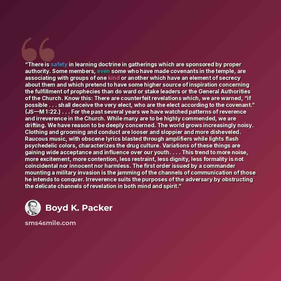 “There is safety in learning doctrine in gatherings which are sponsored by proper authority. Some members, even some who have made covenants in the temple, are associating with groups of one kind or another which have an element of secrecy about them and which pretend to have some higher source of…” quote by Boyd K. Packer