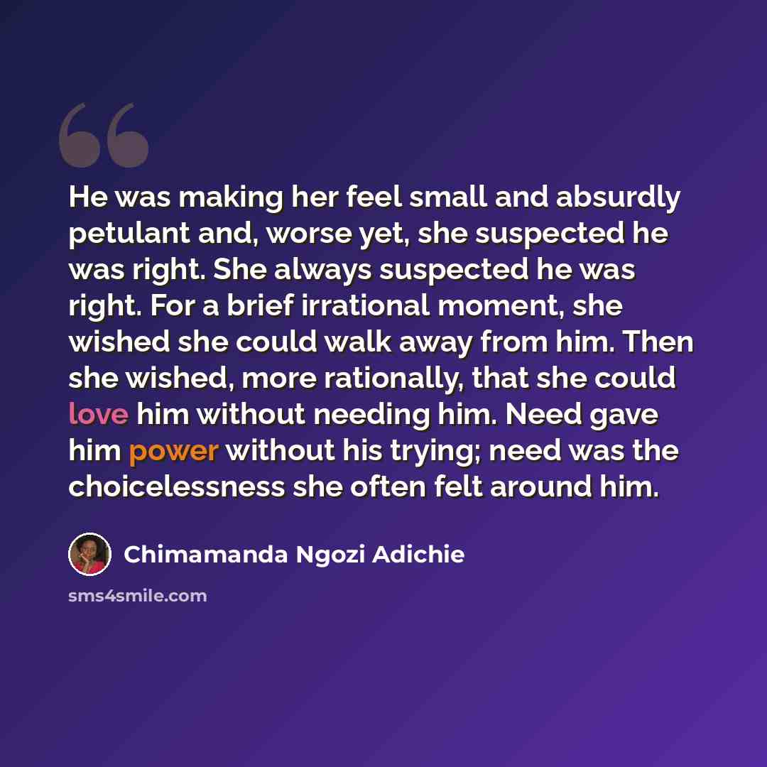 “He was making her feel small and absurdly petulant and, worse yet, she suspected he was right. She always suspected he was right. For a brief irrational moment, she wished she could walk away from him. Then she wished, more rationally, that she could love him without needing him. Need gave him…” quote by Chimamanda Ngozi Adichie