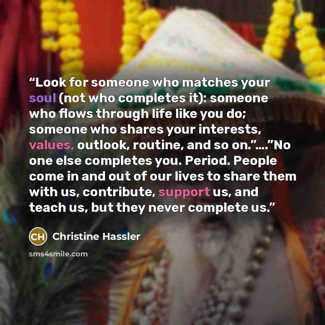 “Look for someone who matches your soul (not who completes it): someone who flows through life like you do; someone who shares your interests, values, outlook, routine, and so on.”….”No one else completes you. Period. People come in and out of our lives to share them with us, contribute, support…” quote by Christine Hassler