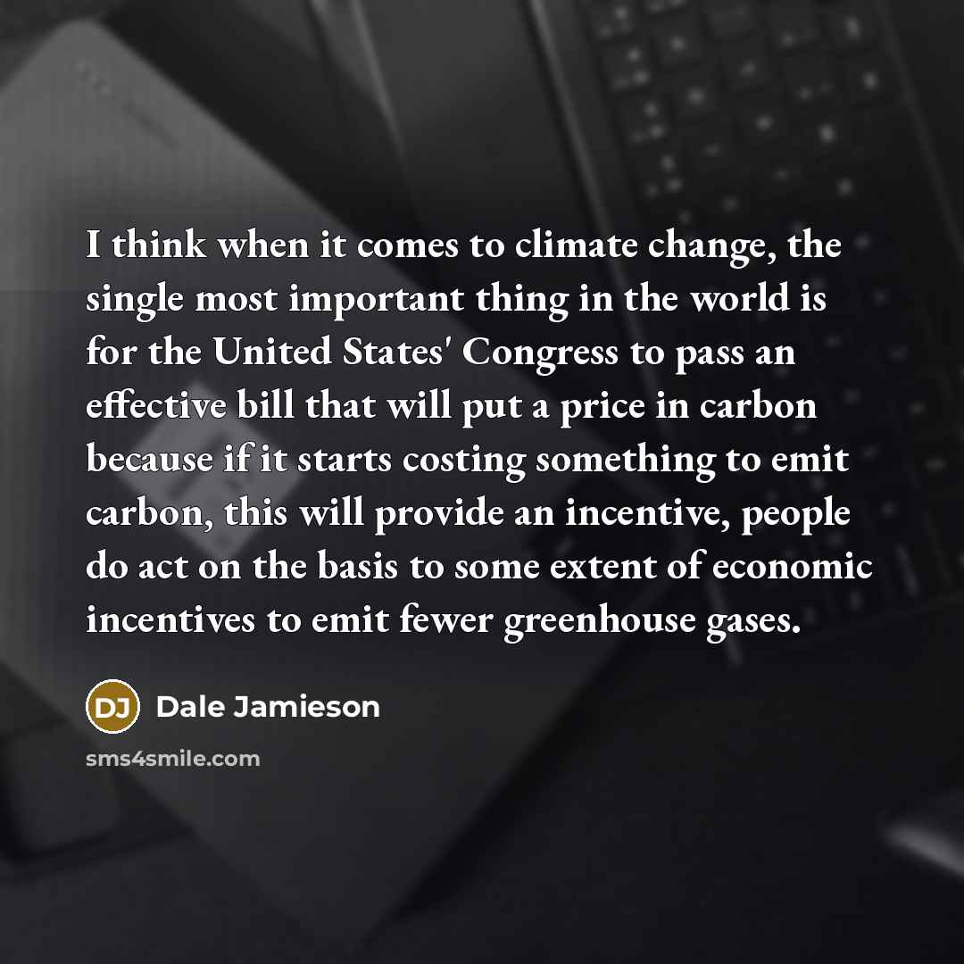 “I think when it comes to climate change, the single most important thing in the world is for the United States' Congress to pass an effective bill that will put a price in carbon because if it starts costing something to emit carbon, this will provide an incentive, people do act on the basis to…” quote by Dale Jamieson