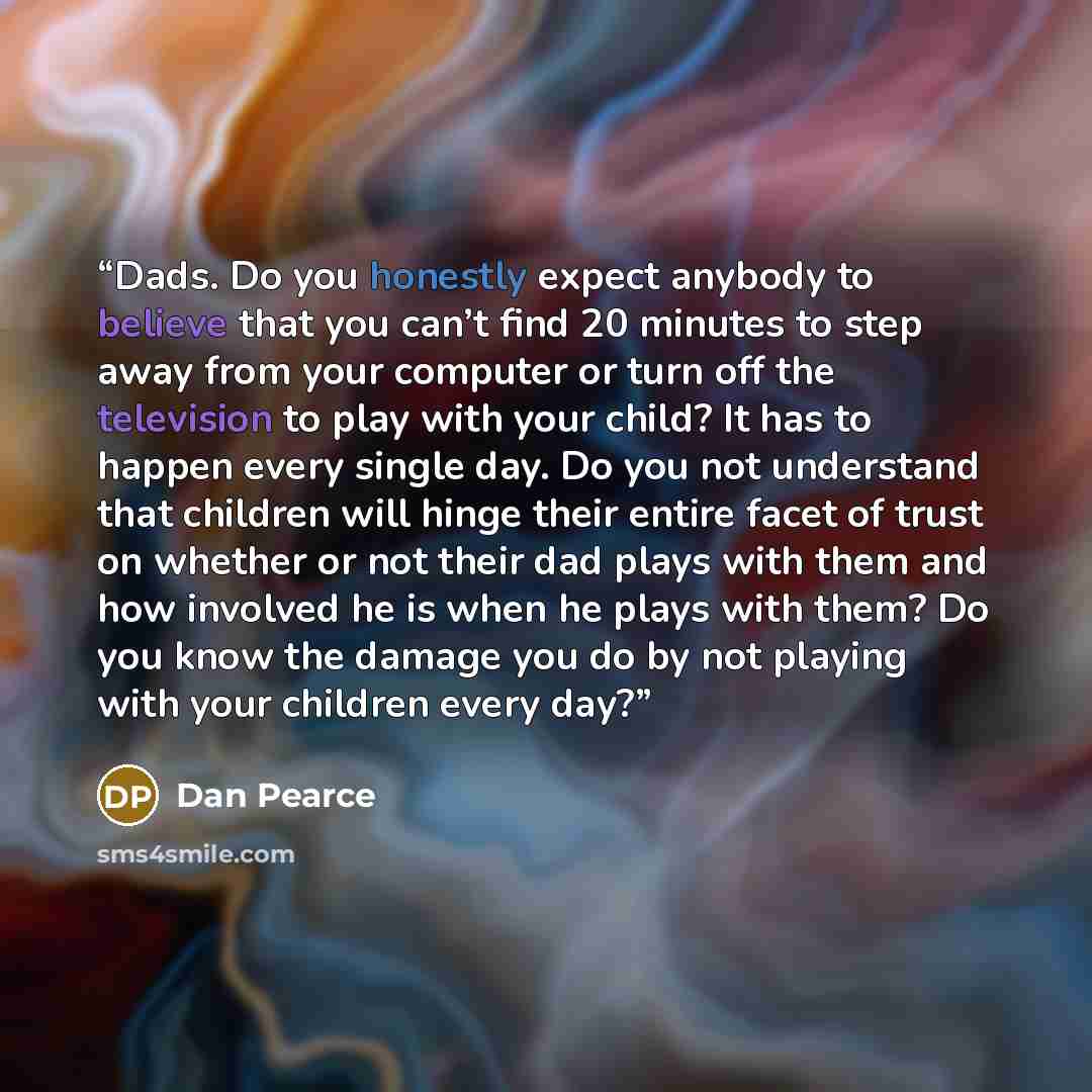 “Dads. Do you honestly expect anybody to believe that you can’t find 20 minutes to step away from your computer or turn off the television to play with your child? It has to happen every single day. Do you not understand that children will hinge their entire facet of trust on whether or not their…” quote by Dan Pearce