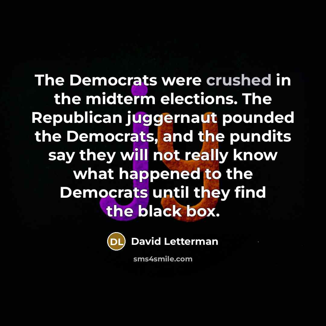 “The Democrats were crushed in the midterm elections. The Republican juggernaut pounded the Democrats, and the pundits say they will not really know what happened to the Democrats until they find the black box.” quote by David Letterman