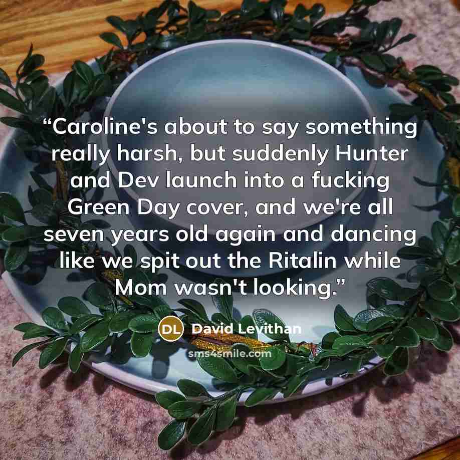“Caroline's about to say something really harsh, but suddenly Hunter and Dev launch into a fucking Green Day cover, and we're all seven years old again and dancing like we spit out the Ritalin while Mom wasn't looking.” quote by David Levithan