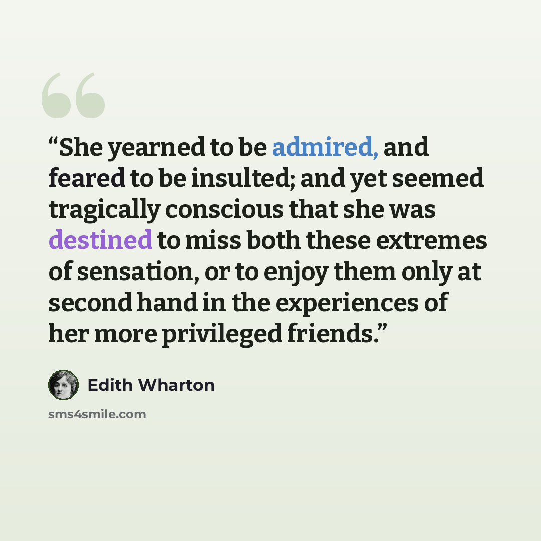 “She yearned to be admired, and feared to be insulted; and yet seemed tragically conscious that she was destined to miss both these extremes of sensation, or to enjoy them only at second hand in the experiences of her more privileged friends.” quote by Edith Wharton