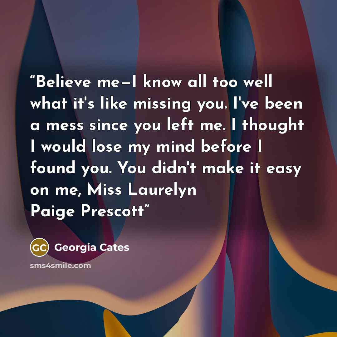 “Believe me—I know all too well what it's like missing you. I've been a mess since you left me. I thought I would lose my mind before I found you. You didn't make it easy on me, Miss Laurelyn Paige Prescott” quote by Georgia Cates
